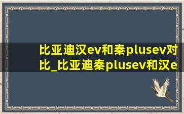 比亚迪汉ev和秦plusev对比_比亚迪秦plusev和汉ev的区别