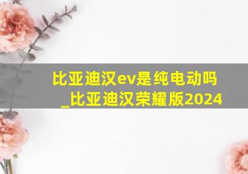 比亚迪汉ev是纯电动吗_比亚迪汉荣耀版2024