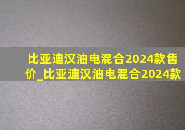 比亚迪汉油电混合2024款售价_比亚迪汉油电混合2024款