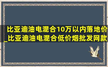 比亚迪油电混合10万以内落地价_比亚迪油电混合(低价烟批发网)款车2024