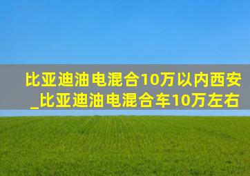 比亚迪油电混合10万以内西安_比亚迪油电混合车10万左右