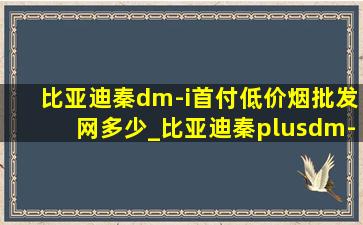 比亚迪秦dm-i首付(低价烟批发网)多少_比亚迪秦plusdm-i首付多少免息