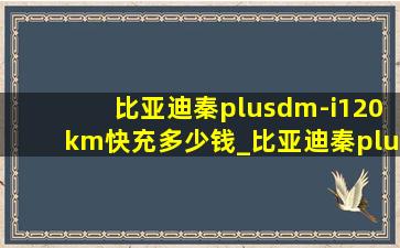 比亚迪秦plusdm-i120km快充多少钱_比亚迪秦plus120km快充要多少钱