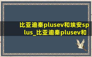 比亚迪秦plusev和埃安splus_比亚迪秦plusev和埃安splus哪个好