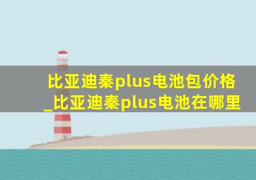 比亚迪秦plus电池包价格_比亚迪秦plus电池在哪里