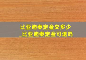 比亚迪秦定金交多少_比亚迪秦定金可退吗