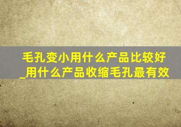 毛孔变小用什么产品比较好_用什么产品收缩毛孔最有效