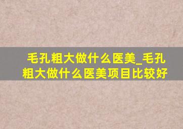 毛孔粗大做什么医美_毛孔粗大做什么医美项目比较好