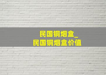 民国铜烟盒_民国铜烟盒价值