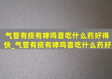 气管有痰有哮鸣音吃什么药好得快_气管有痰有哮鸣音吃什么药好