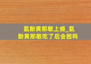 氨酚黄那敏上瘾_氨酚黄那敏吃了后会困吗