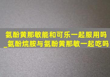 氨酚黄那敏能和可乐一起服用吗_氨酚烷胺与氨酚黄那敏一起吃吗