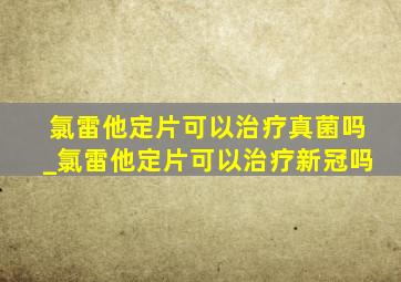 氯雷他定片可以治疗真菌吗_氯雷他定片可以治疗新冠吗