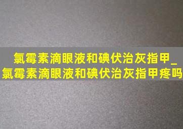 氯霉素滴眼液和碘伏治灰指甲_氯霉素滴眼液和碘伏治灰指甲疼吗