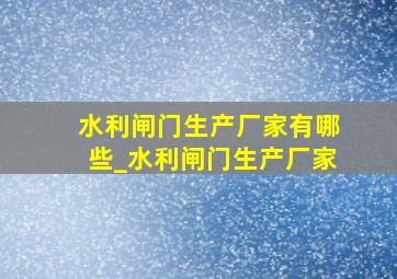 水利闸门生产厂家有哪些_水利闸门生产厂家