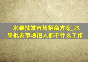 水果批发市场招商方案_水果批发市场招人都干什么工作