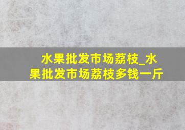 水果批发市场荔枝_水果批发市场荔枝多钱一斤