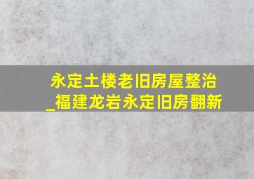 永定土楼老旧房屋整治_福建龙岩永定旧房翻新