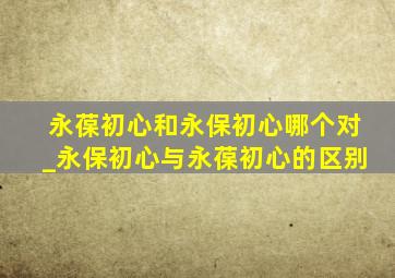 永葆初心和永保初心哪个对_永保初心与永葆初心的区别