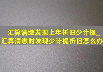 汇算清缴发现上年折旧少计提_汇算清缴时发现少计提折旧怎么办