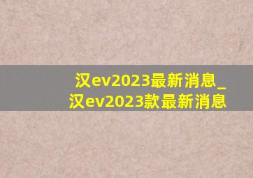 汉ev2023最新消息_汉ev2023款最新消息