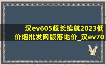 汉ev605超长续航2023(低价烟批发网)版落地价_汉ev705续航2024年落地价格