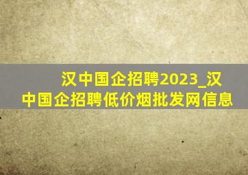 汉中国企招聘2023_汉中国企招聘(低价烟批发网)信息