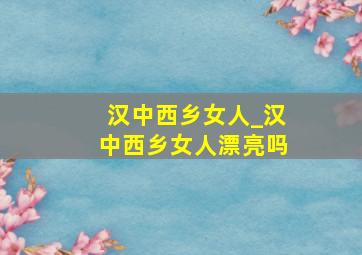 汉中西乡女人_汉中西乡女人漂亮吗