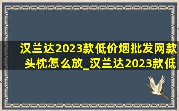 汉兰达2023款(低价烟批发网)款头枕怎么放_汉兰达2023款(低价烟批发网)款头枕