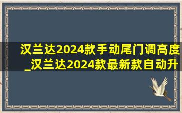 汉兰达2024款手动尾门调高度_汉兰达2024款最新款自动升窗