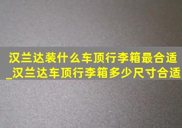 汉兰达装什么车顶行李箱最合适_汉兰达车顶行李箱多少尺寸合适