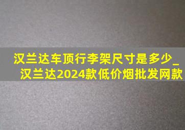 汉兰达车顶行李架尺寸是多少_汉兰达2024款(低价烟批发网)款