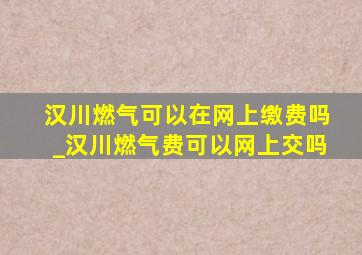 汉川燃气可以在网上缴费吗_汉川燃气费可以网上交吗