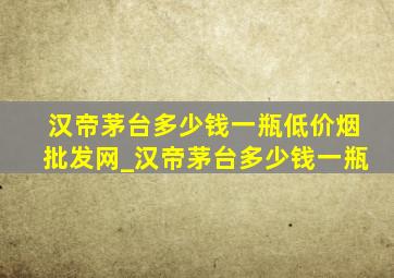 汉帝茅台多少钱一瓶(低价烟批发网)_汉帝茅台多少钱一瓶