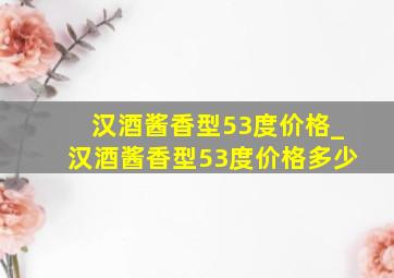 汉酒酱香型53度价格_汉酒酱香型53度价格多少