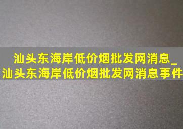 汕头东海岸(低价烟批发网)消息_汕头东海岸(低价烟批发网)消息事件