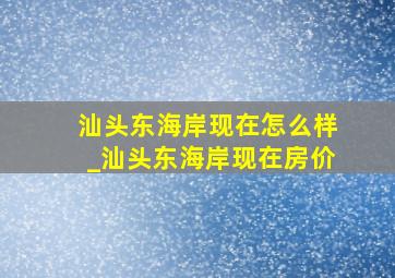 汕头东海岸现在怎么样_汕头东海岸现在房价