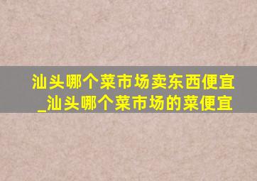 汕头哪个菜市场卖东西便宜_汕头哪个菜市场的菜便宜