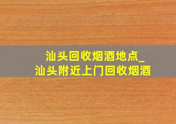 汕头回收烟酒地点_汕头附近上门回收烟酒