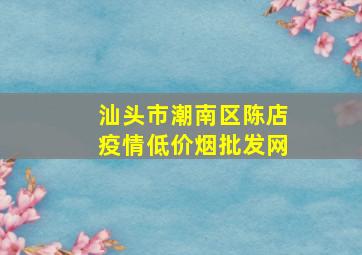 汕头市潮南区陈店疫情(低价烟批发网)