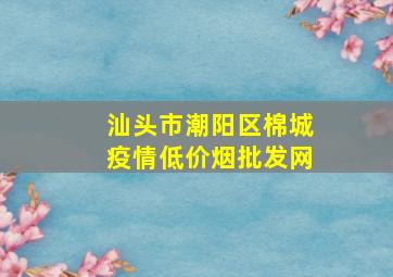 汕头市潮阳区棉城疫情(低价烟批发网)