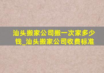 汕头搬家公司搬一次家多少钱_汕头搬家公司收费标准