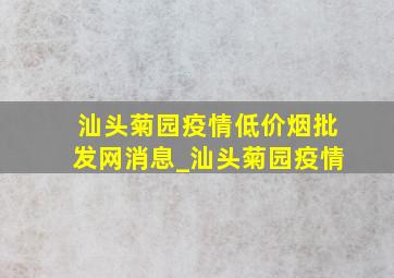 汕头菊园疫情(低价烟批发网)消息_汕头菊园疫情