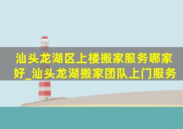 汕头龙湖区上楼搬家服务哪家好_汕头龙湖搬家团队上门服务