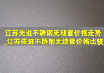 江苏先进不锈钢无缝管价格走势_江苏先进不锈钢无缝管价格比较