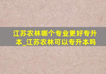 江苏农林哪个专业更好专升本_江苏农林可以专升本吗