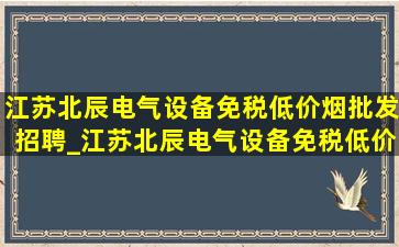 江苏北辰电气设备(免税低价烟批发)招聘_江苏北辰电气设备(免税低价烟批发)