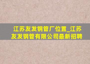 江苏友发钢管厂位置_江苏友发钢管有限公司最新招聘