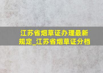 江苏省烟草证办理最新规定_江苏省烟草证分档