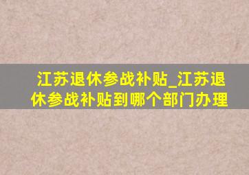 江苏退休参战补贴_江苏退休参战补贴到哪个部门办理